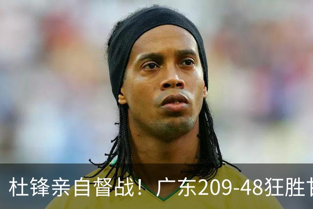 杜锋亲自督战！广东209-48狂胜甘肃，小易建联轰20+2，真不留情